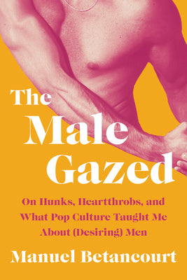 Book cover for The Male Gazed: On Hunks, Heartthrobs, and What Pop Culture Taught Me about (Desiring) Men