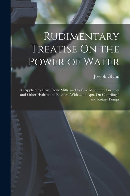 Book cover for Rudimentary Treatise On the Power of Water: As Applied to Drive Flour Mills, and to Give Motion to Turbines and Other Hydrostatic Engines. With ... an