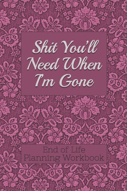 Book cover for End of Life Planning Workbook: Shit You'll Need When I'm Gone: Makes Sure All Your Important Information in One Easy-to-Find Place