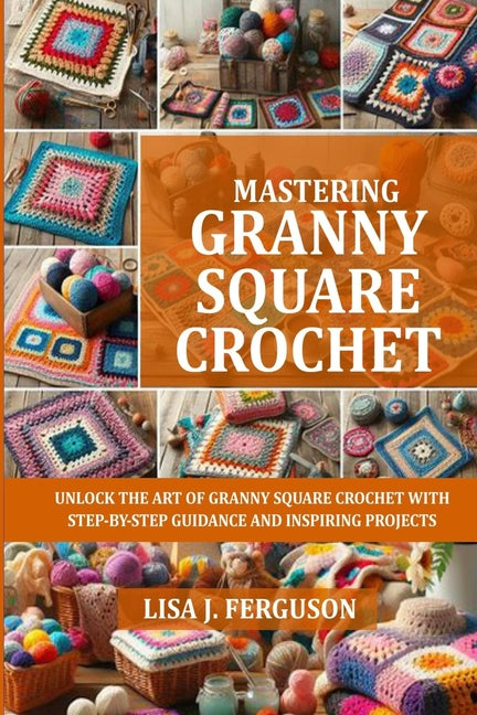 Book cover for Mastering Granny Square Crochet: Unlock the Art of Granny Square Crochet with Step-By-Step Guidance and Inspiring Projects