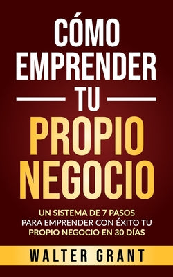 Book cover for Cómo Emprender Tu Propio Negocio: Un Sistema De 7 Pasos Para Emprender Con Éxito Tu Propio Negocio En 30 Días