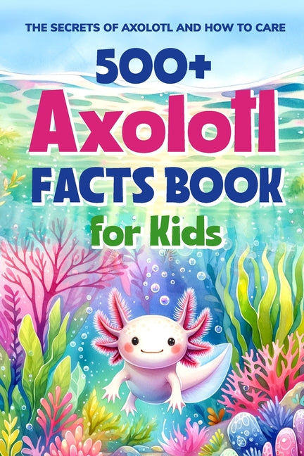 Book cover for 500+ Axolotl Facts Book for Kids: The Secrets of Axolotl and How to Care: Awesome Facts about Axolotl